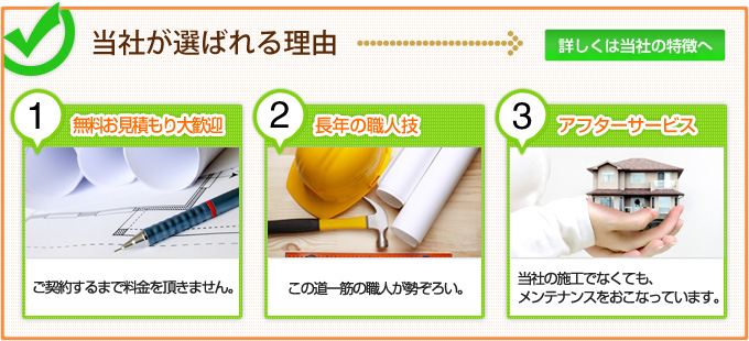 当社が選ばれる理由/1無料お見積もり大歓迎:ご契約するまで料金を頂きません。/2長年の職人技:この道一筋の職人が勢ぞろい。/3アフターサービス:当社の施工でなくても、メンテナンスもおこなっています。/詳しくは当社の特徴へ 当社が選ばれる理由/1無料お見積もり大歓迎:ご契約するまで料金を頂きません。/2長年の職人技:この道一筋の職人が勢ぞろい。/3アフターサービス:当社の施工でなくても、メンテナンスもおこなっています。/詳しくは当社の特徴へ