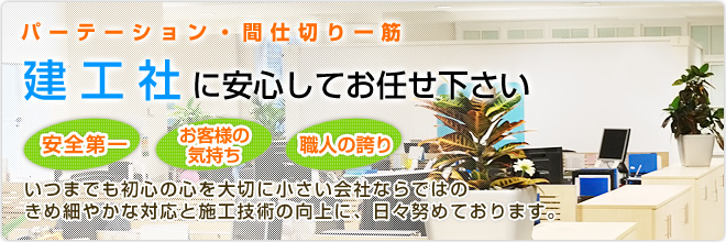 パーテーション・間仕切り一筋/建工社に安心してお任せ下さい/安全第一・お客様の気持ち・職人の誇り/いつまでも初心の心を大切に小さい会社ならではのきめ細やかな対応と施工技術の向上に、日々努めております。 パーテーション・間仕切り一筋/建工社に安心してお任せ下さい/安全第一・お客様の気持ち・職人の誇り/いつまでも初心の心を大切に小さい会社ならではのきめ細やかな対応と施工技術の向上に、日々努めております。